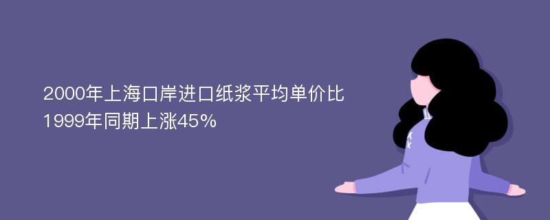 2000年上海口岸进口纸浆平均单价比1999年同期上涨45%
