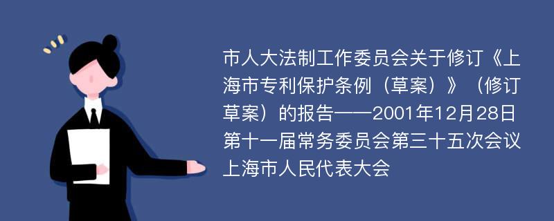 市人大法制工作委员会关于修订《上海市专利保护条例（草案）》（修订草案）的报告——2001年12月28日第十一届常务委员会第三十五次会议上海市人民代表大会